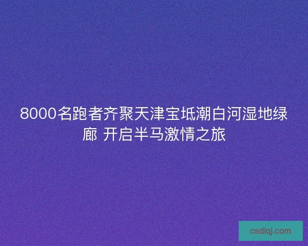 8000名跑者齐聚天津宝坻潮白河湿地绿廊 开启半马激情之旅