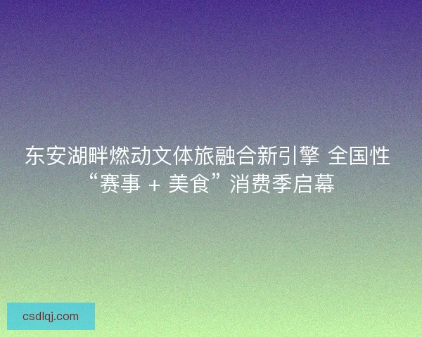 东安湖畔燃动文体旅融合新引擎 全国性 “赛事 + 美食” 消费季启幕
