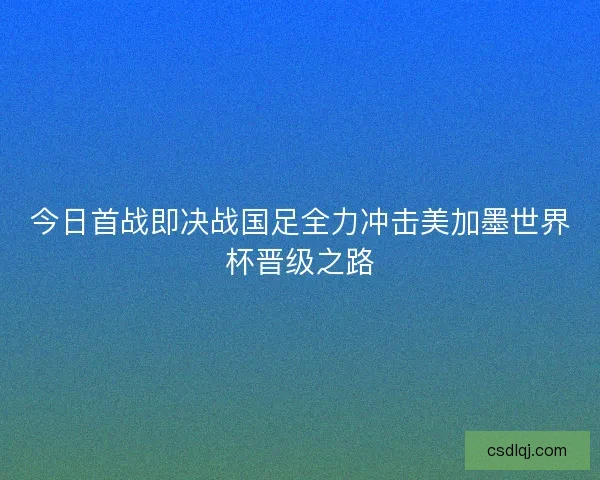 今日首战即决战国足全力冲击美加墨世界杯晋级之路
