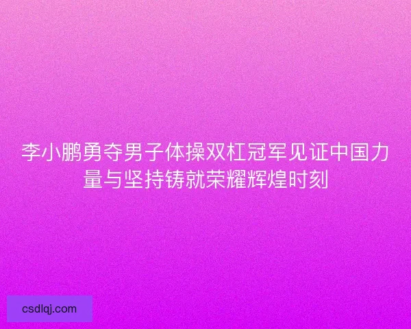 李小鹏勇夺男子体操双杠冠军见证中国力量与坚持铸就荣耀辉煌时刻