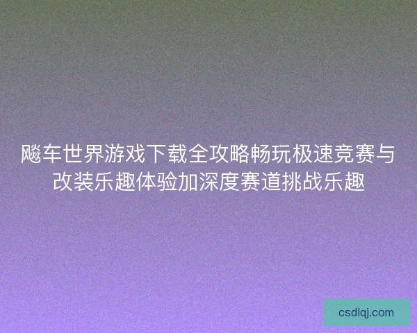 飚车世界游戏下载全攻略畅玩极速竞赛与改装乐趣体验加深度赛道挑战乐趣