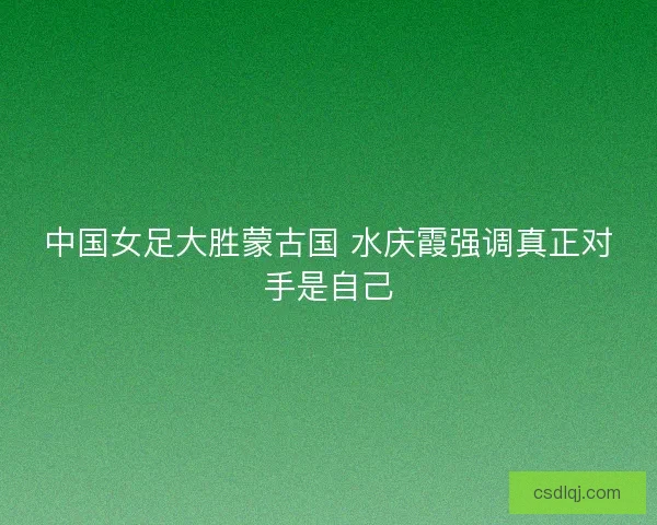 中国女足大胜蒙古国 水庆霞强调真正对手是自己